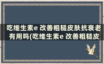 吃维生素e 改善粗糙皮肤抗衰老有用吗(吃维生素e 改善粗糙皮肤抗衰老有效果吗)